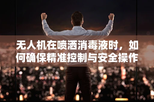 无人机在喷洒消毒液时，如何确保精准控制与安全操作？