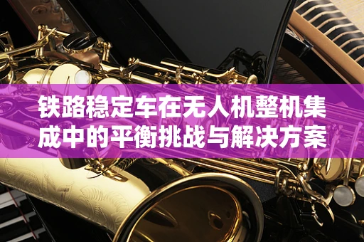 铁路稳定车在无人机整机集成中的平衡挑战与解决方案