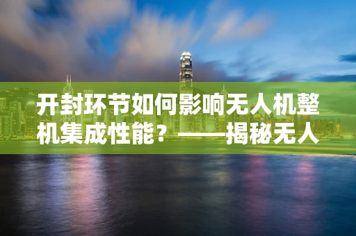 开封环节如何影响无人机整机集成性能？——揭秘无人机组装中的关键步骤