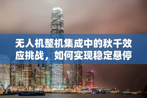 无人机整机集成中的秋千效应挑战，如何实现稳定悬停？