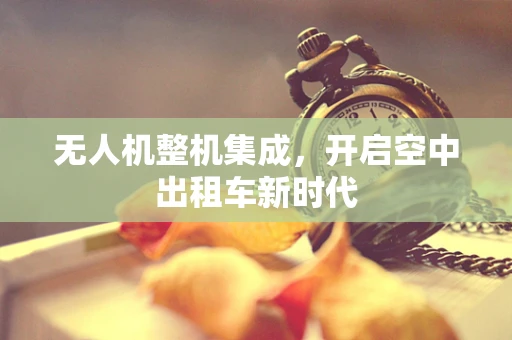 无人机整机集成，开启空中出租车新时代