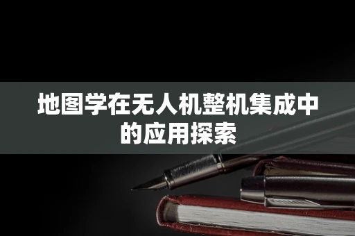 地图学在无人机整机集成中的应用探索