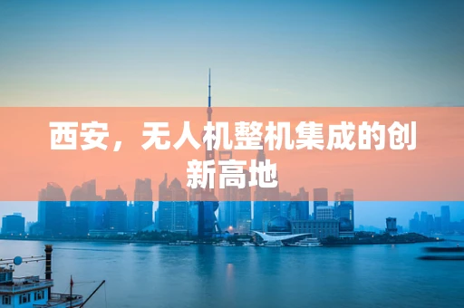 西安，无人机整机集成的创新高地