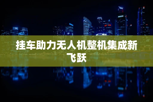 挂车助力无人机整机集成新飞跃