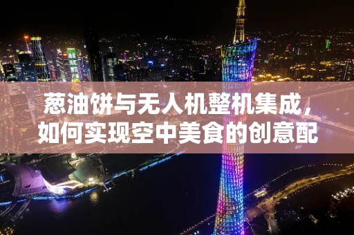 葱油饼与无人机整机集成，如何实现空中美食的创意配送？