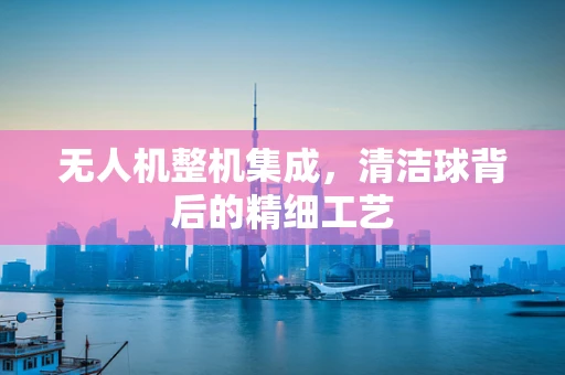 无人机整机集成，清洁球背后的精细工艺