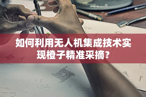 如何利用无人机集成技术实现橙子精准采摘？