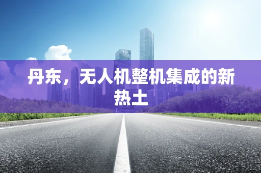 丹东，无人机整机集成的新热土