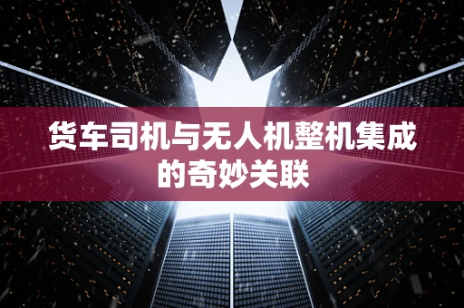 货车司机与无人机整机集成的奇妙关联