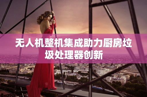 无人机整机集成助力厨房垃圾处理器创新