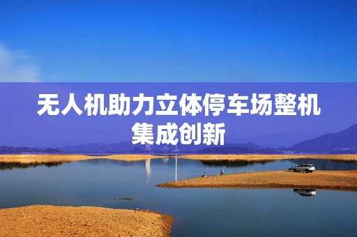 无人机助力立体停车场整机集成创新