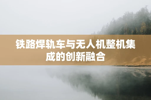 铁路焊轨车与无人机整机集成的创新融合