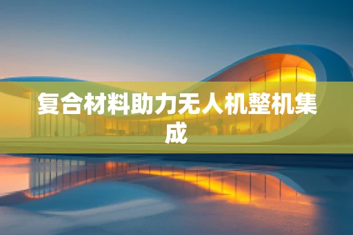 复合材料助力无人机整机集成