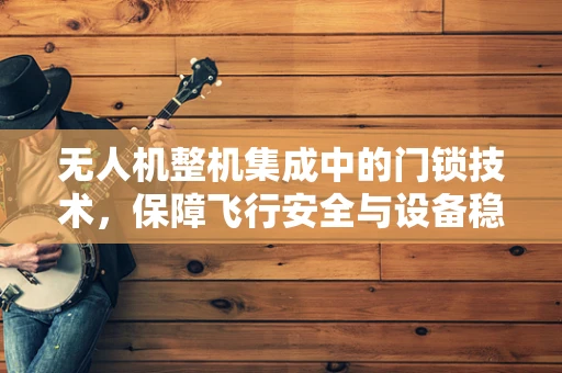 无人机整机集成中的门锁技术，保障飞行安全与设备稳定