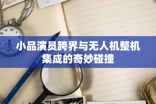 小品演员跨界与无人机整机集成的奇妙碰撞