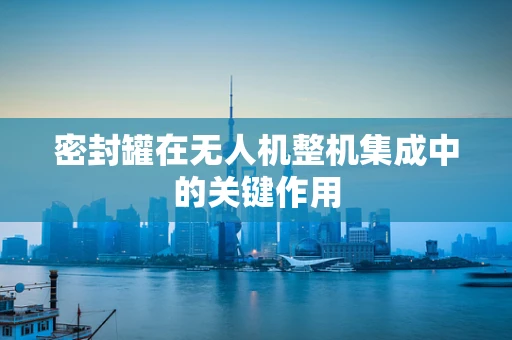 密封罐在无人机整机集成中的关键作用
