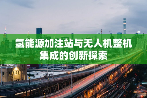 氢能源加注站与无人机整机集成的创新探索