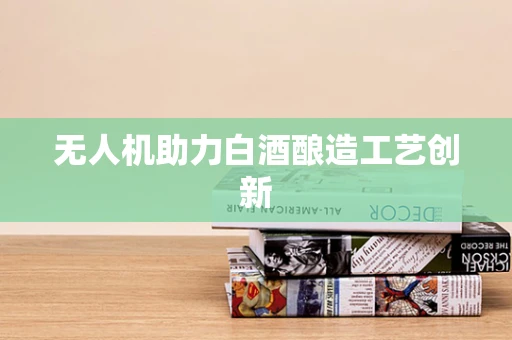 无人机助力白酒酿造工艺创新