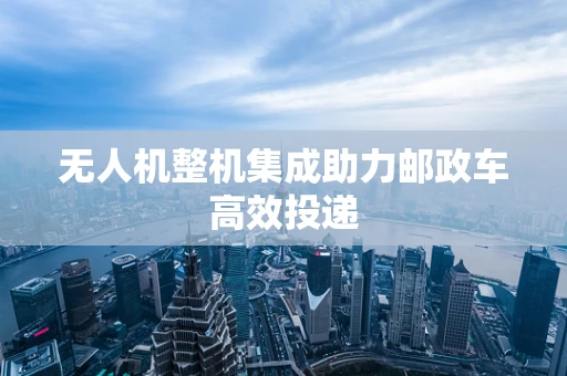 无人机整机集成助力邮政车高效投递