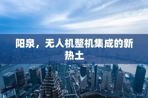 阳泉，无人机整机集成的新热土
