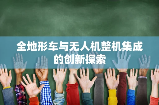 全地形车与无人机整机集成的创新探索