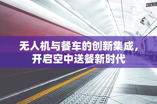 无人机与餐车的创新集成，开启空中送餐新时代