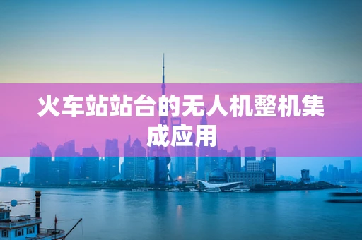 火车站站台的无人机整机集成应用