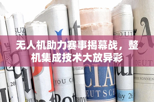 无人机助力赛事揭幕战，整机集成技术大放异彩