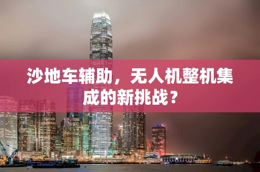 沙地车辅助，无人机整机集成的新挑战？
