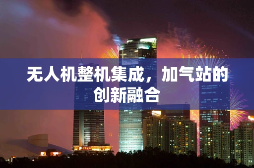 无人机整机集成，加气站的创新融合