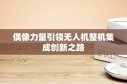 偶像力量引领无人机整机集成创新之路