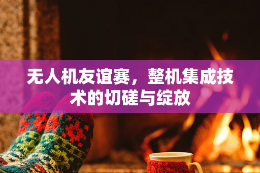 无人机友谊赛，整机集成技术的切磋与绽放