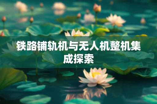 铁路铺轨机与无人机整机集成探索
