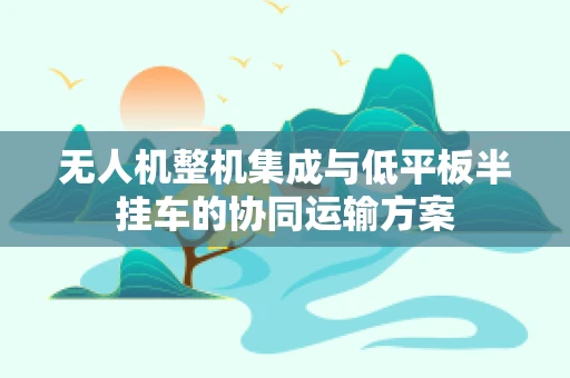 无人机整机集成与低平板半挂车的协同运输方案