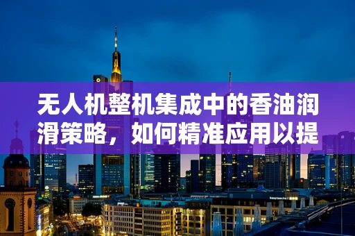 无人机整机集成中的香油润滑策略，如何精准应用以提升飞行性能？