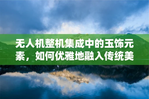 无人机整机集成中的玉饰元素，如何优雅地融入传统美学？