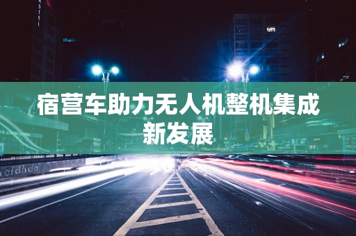 宿营车助力无人机整机集成新发展