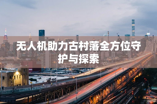 无人机助力古村落全方位守护与探索