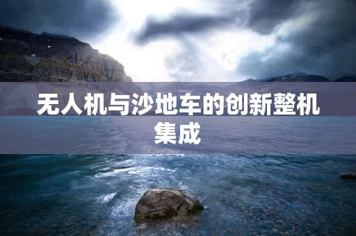 无人机与沙地车的创新整机集成