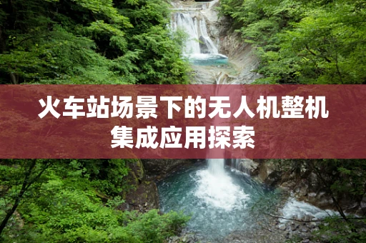 火车站场景下的无人机整机集成应用探索