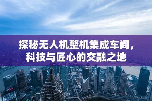 探秘无人机整机集成车间，科技与匠心的交融之地