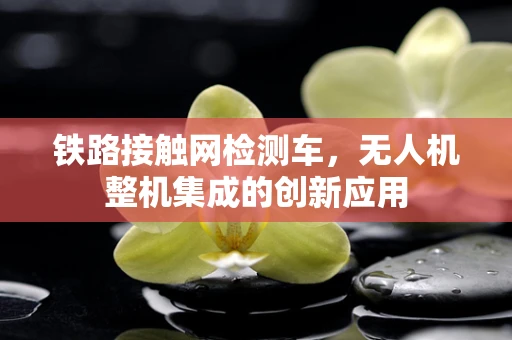 铁路接触网检测车，无人机整机集成的创新应用