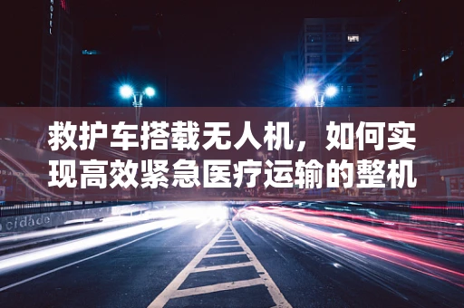 救护车搭载无人机，如何实现高效紧急医疗运输的整机集成？