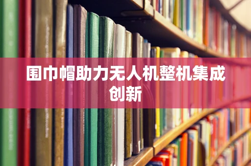 围巾帽助力无人机整机集成创新