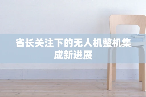 省长关注下的无人机整机集成新进展