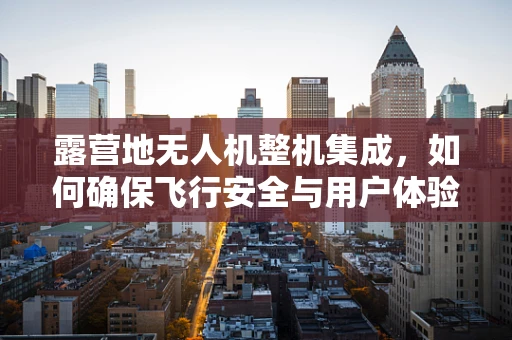 露营地无人机整机集成，如何确保飞行安全与用户体验？