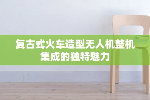 复古式火车造型无人机整机集成的独特魅力