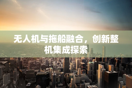 无人机与拖船融合，创新整机集成探索