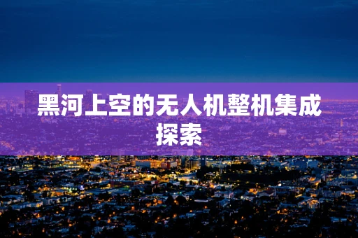 黑河上空的无人机整机集成探索