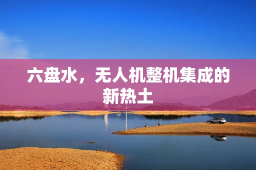 六盘水，无人机整机集成的新热土
